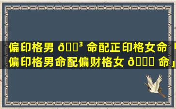 偏印格男 🐳 命配正印格女命「偏印格男命配偏财格女 🐛 命」